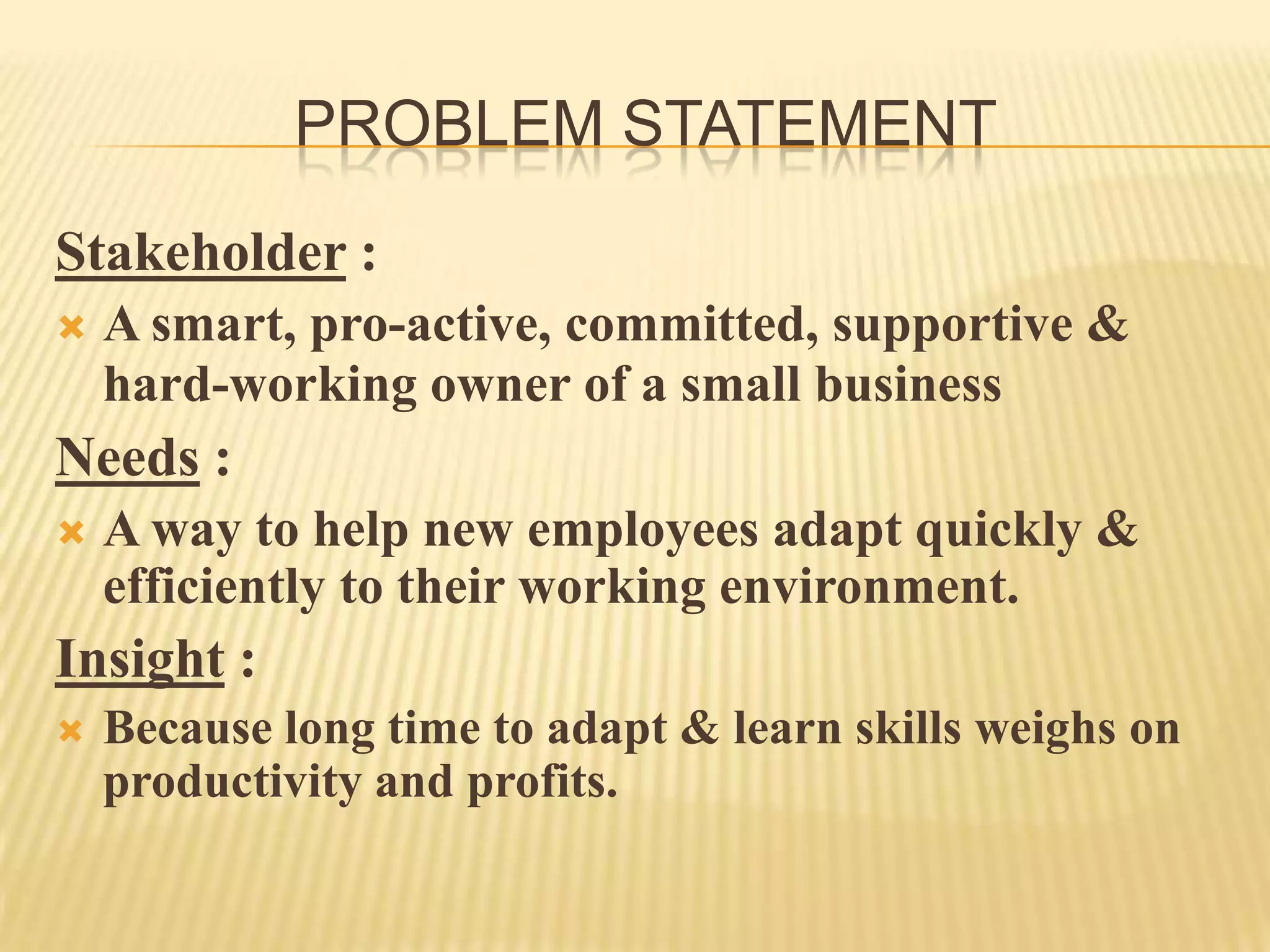 PROBLEM STATEMENT
Stakeholder :
 A smart, pro-active, committed, supportive &
hard-working owner of a small business
Needs :
 A way to help new employees adapt quickly &
efficiently to their working environment.
Insight :
 Because long time to adapt & learn skills weighs on
productivity and profits.
 