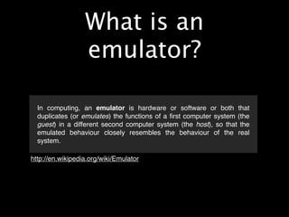 What is an
                  emulator?

  In computing, an emulator is hardware or software or both that
  duplicates (or emulates) the functions of a ﬁrst computer system (the
  guest) in a different second computer system (the host), so that the
  emulated behaviour closely resembles the behaviour of the real
  system.

http://en.wikipedia.org/wiki/Emulator
 