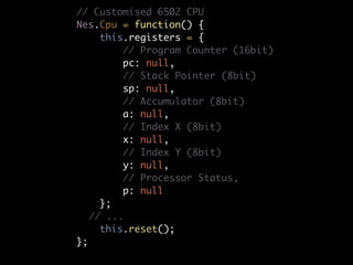 // Customised 6502 CPU
Nes.Cpu = function() {
    this.registers = {
        // Program Counter (16bit)
        pc: null,
        // Stack Pointer (8bit)
        sp: null,
        // Accumulator (8bit)
        a: null,
        // Index X (8bit)
        x: null,
        // Index Y (8bit)
        y: null,
        // Processor Status,
        p: null
    };
	 // ...
    this.reset();
};
 