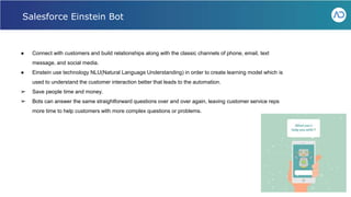 ● Connect with customers and build relationships along with the classic channels of phone, email, text
message, and social media.
● Einstein use technology NLU(Natural Language Understanding) in order to create learning model which is
used to understand the customer interaction better that leads to the automation.
➢ Save people time and money.
➢ Bots can answer the same straightforward questions over and over again, leaving customer service reps
more time to help customers with more complex questions or problems.
Webinar - Liferay for Healthcare IT
Salesforce Einstein Bot
 