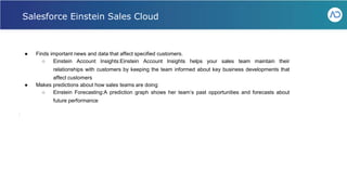 ● Finds important news and data that affect specified customers.
○ Einstein Account Insights:Einstein Account Insights helps your sales team maintain their
relationships with customers by keeping the team informed about key business developments that
affect customers
● Makes predictions about how sales teams are doing
○ Einstein Forecasting:A prediction graph shows her team’s past opportunities and forecasts about
future performance
Webinar - Liferay for Healthcare IT
Salesforce Einstein Sales Cloud
 