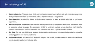 ➢ Machine Learning: The core driver of AI, and involves computers learning from data with minimal programming
Ability of machines to learn by themselves; without the intervention of a programmer.
➢ Deep Learning: An algorithm based on brain neural networks to learn a domain with little or no human
supervision.
➢ Natural Language Processing: uses machine learning techniques to find patterns within large data sets in order
to recognise natural language. One application of NLP is sentiment analysis, where algorithms might look for
patterns in social media posts to understand how customers feel about a specific brand or product
➢ Big Data: The raw fuel of AI. Large amounts of structured or unstructured information that provide the inputs for
surfacing patterns and making predictions.
➢ Predictive Analysis: It is a branch of advanced analytics that is used to make predictions about unknown future
events, based on patterns in historical data.
Webinar - Liferay for Healthcare IT
Terminology of AI
 
