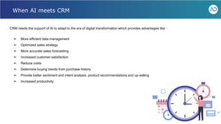 CRM needs the support of AI to adapt to the era of digital transformation which provides advantages like :
➢ More efficient data management
➢ Optimized sales strategy
➢ More accurate sales forecasting
➢ Increased customer satisfaction
➢ Reduce costs
➢ Determine buying trends from purchase history
➢ Provide better sentiment and intent analysis, product recommendations and up-selling
➢ Increased productivity
When AI meets CRM
 
