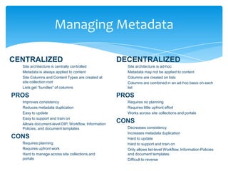 Managing Metadata

   CENTRALIZED                                               DECENTRALIZED
          Site architecture is centrally controlled                  Site architecture is ad-hoc
          Metadata is always applied to content                      Metadata may not be applied to content
          Site Columns and Content Types are created at              Columns are created on lists
          site collection root                                       Columns are combined in an ad-hoc basis on each
          Lists get “bundles” of columns                             list

    PROS                                                     PROS
          Improves consistency                                       Requires no planning
          Reduces metadata duplication                               Requires little upfront effort
          Easy to update                                             Works across site collections and portals
          Easy to support and train on
          Allows document-level DIP, Workflow, Information
                                                             CONS
          Policies, and document templates                           Decreases consistency
                                                                     Increases metadata duplication
    CONS                                                             Hard to update
          Requires planning                                          Hard to support and train on
          Requires upfront work                                      Only allows list-level Workflow, Information Policies
          Hard to manage across site collections and                 and document templates
          portals                                                    Difficult to reverse
Email                   Cell               Twitter           Blog
cbuck@axceler.com       425.246.2823       @buckleyplanet    http://buckleyplanet.com
 