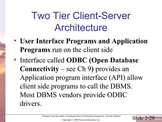Slide 2-28
Elmasri and Navathe, Fundamentals of Database Systems, Fourth Edition
Copyright © 2004 Pearson Education, Inc.
Two Tier Client-Server
Architecture
• User Interface Programs and Application
Programs run on the client side
• Interface called ODBC (Open Database
Connectivity – see Ch 9) provides an
Application program interface (API) allow
client side programs to call the DBMS.
Most DBMS vendors provide ODBC
drivers.
 