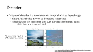 Decoder
• Output of decoder is a reconstructed image similar to input image
• Reconstructed image may not be identical to input image
• These features can be used for tasks such as image classification, object
detection, and image retrieval
AE converting input to
a Monet style painting
https://www.analyticsvidhya.com/blog/2021/01/auto-encoders-for-computer-
vision-an-endless-world-of-possibilities/
 