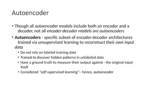 Autoencoder
• Though all autoencoder models include both an encoder and a
decoder, not all encoder-decoder models are autoencoders
• Autoencoders - specific subset of encoder-decoder architectures
trained via unsupervised learning to reconstruct their own input
data
• Do not rely on labeled training data
• Trained to discover hidden patterns in unlabeled data
• Have a ground truth to measure their output against - the original input
itself
• Considered “self-supervised learning”– hence, autoencoder
 