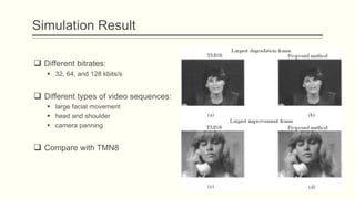 Simulation Result

 Different bitrates:
    32, 64, and 128 kbits/s


 Different types of video sequences:
    large facial movement
    head and shoulder
    camera panning


 Compare with TMN8
 