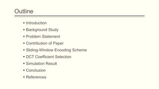 Outline
    Introduction
    Background Study
    Problem Statement
    Contribution of Paper
    Sliding-Window Encoding Scheme
    DCT Coefficient Selection
    Simulation Result
    Conclusion
    References
 