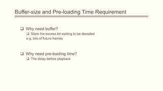 Buffer-size and Pre-loading Time Requirement


   Why need buffer?
      Store the excess bit waiting to be decoded
     e.g, bits of future frames



   Why need pre-loading time?
      The delay before playback
 