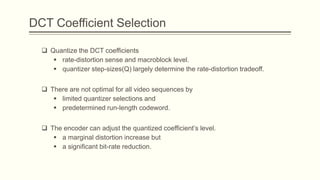 DCT Coefficient Selection

   Quantize the DCT coefficients
      rate-distortion sense and macroblock level.
      quantizer step-sizes(Q) largely determine the rate-distortion tradeoff.


   There are not optimal for all video sequences by
      limited quantizer selections and
      predetermined run-length codeword.


   The encoder can adjust the quantized coefficient’s level.
      a marginal distortion increase but
      a significant bit-rate reduction.
 