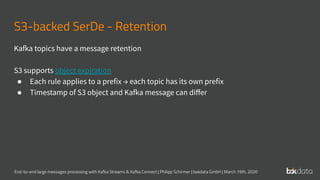 End-to-end large messages processing with Kafka Streams & Kafka Connect | Philipp Schirmer | bakdata GmbH | March 19th, 2020
S3-backed SerDe - Retention
Kafka topics have a message retention
S3 supports object expiration
● Each rule applies to a prefix → each topic has its own prefix
● Timestamp of S3 object and Kafka message can diﬀer
 