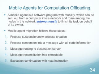 Mobile Agents for Computation Offloading
 A mobile agent is a software program with mobility, which can be
sent out from a computer into a network and roam among the
nodes in the network autonomously to finish its task on behalf
of its owner.
 Mobile agent migration follows these steps:
1. Process suspension/new process creation
2. Process conversion into a message with all state information
3. Message routing to destination server
4. Message reconstitution into executable
5. Execution continuation with next instruction
34
 