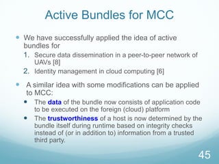 Active Bundles for MCC
 We have successfully applied the idea of active
bundles for
1. Secure data dissemination in a peer-to-peer network of
UAVs [8]
2. Identity management in cloud computing [6]
 A similar idea with some modifications can be applied
to MCC:
 The data of the bundle now consists of application code
to be executed on the foreign (cloud) platform
 The trustworthiness of a host is now determined by the
bundle itself during runtime based on integrity checks
instead of (or in addition to) information from a trusted
third party.
45
 