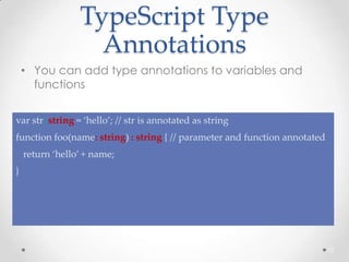 TypeScript Type
Annotations
• You can add type annotations to variables and
functions
12
var str: string = ‘hello’; // str is annotated as string
function foo(name: string) : string { // parameter and function annotated
return ‘hello’ + name;
}
 