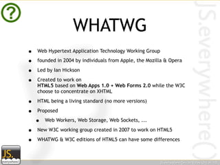 WHATWG
•   Web Hypertext Application Technology Working Group

•   founded in 2004 by individuals from Apple, the Mozilla & Opera

•   Led by Ian Hickson

•   Created to work on
    HTML5 based on Web Apps 1.0 + Web Forms 2.0 while the W3C
    choose to concentrate on XHTML

•   HTML being a living standard (no more versions)

•   Proposed

    •   Web Workers, Web Storage, Web Sockets, ...

•   New W3C working group created in 2007 to work on HTML5

•   WHATWG & W3C editions of HTML5 can have some differences
 