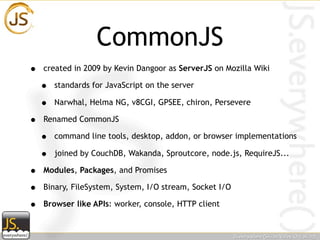 CommonJS
•   created in 2009 by Kevin Dangoor as ServerJS on Mozilla Wiki

    •   standards for JavaScript on the server

    •   Narwhal, Helma NG, v8CGI, GPSEE, chiron, Persevere

•   Renamed CommonJS

    •   command line tools, desktop, addon, or browser implementations

    •   joined by CouchDB, Wakanda, Sproutcore, node.js, RequireJS...

•   Modules, Packages, and Promises

•   Binary, FileSystem, System, I/O stream, Socket I/O

•   Browser like APIs: worker, console, HTTP client
 