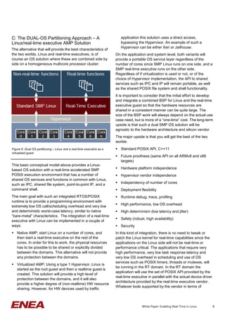 8
C: The DUAL-OS Partitioning Approach – A
Linux/real-time executive AMP Solution
The alternative that will provide the best characteristics of
the two worlds, Linux and real-time executives, is of
course an OS solution where these are combined side by
side on a homogeneous multicore processor cluster:
This basic conceptual model above provides a Linux-
based OS solution with a real-time accelerated SMP
POSIX execution environment that has a number of
shared OS services and functions in common with Linux,
such as IPC, shared file system, point-to-point IP, and a
command shell.
The main goal with such an integrated RTOS/POSIX
runtime is to provide a programming environment with
extremely low OS call/scheduling overhead and very low
and deterministic worst-case latency, similar to native
“bare-metal” characteristics. The integration of a real-time
executive with Linux can be implemented in a couple of
ways:
 Native AMP; start Linux on a number of cores, and
then start a real-time executive on the rest of the
cores. In order for this to work, the physical resources
has to be possible to be shared or explicitly divided
between the domains. This alternative will not provide
any protection between the domains.
 Virtualized AMP; Using a type 1 Hypervisor, Linux is
started as the root guest and then a realtime guest is
created. This solution will provide a high level of
protection between the domains, and it will also
provide a higher degree of (non-realtime) HW resource
sharing. However, for HW devices used by traffic
application this solution uses a direct access,
bypassing the Hypervisor. An example of such a
Hypervisor can be either Xen or Jailhouse.
On the application and system level, both variants will
provide a portable OS service layer regardless of the
number of cores since SMP Linux runs on one side, and a
SMP real-time executive runs on the other side.
Regardless of if virtualization is used or not, or of the
choice of Hypervisor implementation, the API to shared
services such as IPC and IP will remain portable, as well
as the shared POSIX file system and shell functionality.
It is important to consider that the initial effort to develop
and integrate a combined BSP for Linux and the real-time
executive guest so that the hardware resources are
shared in a consistent manner can be quite large. The
size of the BSP work will always depend on the actual use
case need, but is more of a “one-time” cost. The long-term
upside is that such a dual SMP OS solution will be
agnostic to the hardware architecture and silicon vendor.
The major upside is that you will get the best of the two
worlds:
 Standard POSIX API, C++11
 Future proofness (same API on all ARMv8 and x86
targets)
 Hardware platform independence
 Hypervisor vendor independence
 Independency of number of cores
 Deployment flexibility
 Runtime debug, trace, profiling
 High performance, low OS overhead
 High determinism (low latency and jitter)
 Safety (robust, high availability)
 Security
In this kind of integration, there is no need to tweak or
patch the Linux kernel for real-time capabilities since the
applications on the Linux side will not be real-time or
performance critical. The applications that require very
high performance, very low task response latency and
very low OS overhead in scheduling and use of OS
services such as POSIX timers, threads or mutexes, will
be running in the RT domain. In the RT domain the
application will use the set of POSIX API provided by the
real-time executive in parallel with the actual device driver
architecture provided by the real-time executive vendor.
Whatever tools supported by the vendor in terms of
Figure 6. Dual OS partitioning – Linux and a real-time executive as a
virtualized guest
White Paper: Enabling Real-Time in Linux
 