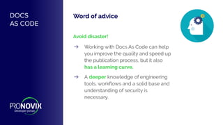 Word of advice
Avoid disaster!
➔ Working with Docs As Code can help
you improve the quality and speed up
the publication process, but it also
has a learning curve.
➔ A deeper knowledge of engineering
tools, workﬂows and a solid base and
understanding of security is
necessary.
DOCS
AS CODE
 