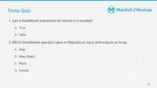 Trivia Quiz
1. Can a DataWeave expression be stored in a variable?
A. True
B. False
2. Which DataWeave operator takes in Object(s) as input and outputs as Array
A. Map
B. Map Object
C. Pluck
D. Concat
29
 