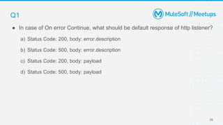 29
● In case of On error Continue, what should be default response of http listener?
a) Status Code: 200, body: error.description
b) Status Code: 500, body: error.description
c) Status Code: 200, body: payload
d) Status Code: 500, body: payload
Q1
 