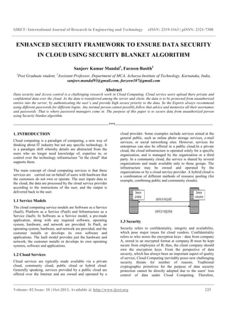 IJRET: International Journal of Research in Engineering and Technology eISSN: 2319-1163 | pISSN: 2321-7308
__________________________________________________________________________________________
Volume: 02 Issue: 10 | Oct-2013, Available @ http://www.ijret.org 225
ENHANCED SECURITY FRAMEWORK TO ENSURE DATA SECURITY
IN CLOUD USING SECURITY BLANKET ALGORITHM
Sanjeev Kumar Mandal1
, Farzeen Basith2
1
Post Graduate student, 2
Assistant Professor, Department of MCA, Acharya Institute of Technology, Karnataka, India,
sanjeev.mandal93@gmail.com, farzeen107@gmail.com
Abstract
Data security and Access control is a challenging research work in Cloud Computing. Cloud service users upload there private and
confidential data over the cloud. As the data is transferred among the server and client, the data is to be protected from unauthorized
entries into the server, by authenticating the user’s and provide high secure priority to the data. So the Experts always recommend
using different passwords for different logins. Any normal person cannot possibly follow that advice and memorize all their usernames
and passwords. That is where password managers come in. The purpose of this paper is to secure data from unauthorized person
using Security blanket algorithm.
----------------------------------------------------------------------***------------------------------------------------------------------------
1. INTRODUCTION
Cloud computing is a paradigm of computing, a new way of
thinking about IT industry but not any specific technology. It
is a paradigm shift whereby details are abstracted from the
users who no longer need knowledge of, expertise in, or
control over the technology infrastructure "in the cloud" that
supports them.
The main concept of cloud computing services is that these
services are carried out on behalf of users with hardware that
the customers do not own or operate. The user inputs data to
the cloud, the data are processed by the cloud service provider
according to the instructions of the user, and the output is
delivered back to the user.
1.1 Service Models
The cloud computing service models are Software as a Service
(SaaS), Platform as a Service (PaaS) and Infrastructure as a
Service (IaaS). In Software as a Service model, a pre-made
application, along with any required software, operating
system, hardware, and network are provided. In PaaS, an
operating system, hardware, and network are provided, and the
customer installs or develops its own software and
applications. The IaaS model provides just the hardware and
network; the customer installs or develops its own operating
systems, software and applications.
1.2 Cloud Services
Cloud services are typically made available via a private
cloud, community cloud, public cloud or hybrid cloud.
Generally speaking, services provided by a public cloud are
offered over the Internet and are owned and operated by a
cloud provider. Some examples include services aimed at the
general public, such as online photo storage services, e-mail
services, or social networking sites. However, services for
enterprises can also be offered in a public cloud.In a private
cloud, the cloud infrastructure is operated solely for a specific
organization, and is managed by the organization or a third
party. In a community cloud, the service is shared by several
organizations and made available only to those groups. The
infrastructure may be owned and operated by the
organizations or by a cloud service provider. A hybrid cloud is
a combination of different methods of resource pooling (for
example, combining public and community clouds).
1.3 Security
Security refers to confidentiality, integrity and availability,
which pose major issues for cloud vendors. Confidentiality
refers to who stores the encryption keys - data from company
A, stored in an encrypted format at company B must be kept
secure from employees of B; thus, the client company should
own the encryption keys. From the perspective of data
security, which has always been an important aspect of quality
of service, Cloud Computing inevitably poses new challenging
security threats for number of reasons. Traditional
cryptographic primitives for the purpose of data security
protection cannot be directly adopted due to the users’ loss
control of data under Cloud Computing. Therefore,
 
