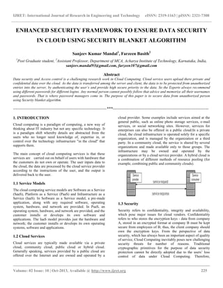 IJRET: International Journal of Research in Engineering and Technology eISSN: 2319-1163 | pISSN: 2321-7308
__________________________________________________________________________________________
Volume: 02 Issue: 10 | Oct-2013, Available @ http://www.ijret.org 225
ENHANCED SECURITY FRAMEWORK TO ENSURE DATA SECURITY
IN CLOUD USING SECURITY BLANKET ALGORITHM
Sanjeev Kumar Mandal1
, Farzeen Basith2
1
Post Graduate student, 2
Assistant Professor, Department of MCA, Acharya Institute of Technology, Karnataka, India,
sanjeev.mandal93@gmail.com, farzeen107@gmail.com
Abstract
Data security and Access control is a challenging research work in Cloud Computing. Cloud service users upload there private and
confidential data over the cloud. As the data is transferred among the server and client, the data is to be protected from unauthorized
entries into the server, by authenticating the user’s and provide high secure priority to the data. So the Experts always recommend
using different passwords for different logins. Any normal person cannot possibly follow that advice and memorize all their usernames
and passwords. That is where password managers come in. The purpose of this paper is to secure data from unauthorized person
using Security blanket algorithm.
----------------------------------------------------------------------***------------------------------------------------------------------------
1. INTRODUCTION
Cloud computing is a paradigm of computing, a new way of
thinking about IT industry but not any specific technology. It
is a paradigm shift whereby details are abstracted from the
users who no longer need knowledge of, expertise in, or
control over the technology infrastructure "in the cloud" that
supports them.
The main concept of cloud computing services is that these
services are carried out on behalf of users with hardware that
the customers do not own or operate. The user inputs data to
the cloud, the data are processed by the cloud service provider
according to the instructions of the user, and the output is
delivered back to the user.
1.1 Service Models
The cloud computing service models are Software as a Service
(SaaS), Platform as a Service (PaaS) and Infrastructure as a
Service (IaaS). In Software as a Service model, a pre-made
application, along with any required software, operating
system, hardware, and network are provided. In PaaS, an
operating system, hardware, and network are provided, and the
customer installs or develops its own software and
applications. The IaaS model provides just the hardware and
network; the customer installs or develops its own operating
systems, software and applications.
1.2 Cloud Services
Cloud services are typically made available via a private
cloud, community cloud, public cloud or hybrid cloud.
Generally speaking, services provided by a public cloud are
offered over the Internet and are owned and operated by a
cloud provider. Some examples include services aimed at the
general public, such as online photo storage services, e-mail
services, or social networking sites. However, services for
enterprises can also be offered in a public cloud.In a private
cloud, the cloud infrastructure is operated solely for a specific
organization, and is managed by the organization or a third
party. In a community cloud, the service is shared by several
organizations and made available only to those groups. The
infrastructure may be owned and operated by the
organizations or by a cloud service provider. A hybrid cloud is
a combination of different methods of resource pooling (for
example, combining public and community clouds).
1.3 Security
Security refers to confidentiality, integrity and availability,
which pose major issues for cloud vendors. Confidentiality
refers to who stores the encryption keys - data from company
A, stored in an encrypted format at company B must be kept
secure from employees of B; thus, the client company should
own the encryption keys. From the perspective of data
security, which has always been an important aspect of quality
of service, Cloud Computing inevitably poses new challenging
security threats for number of reasons. Traditional
cryptographic primitives for the purpose of data security
protection cannot be directly adopted due to the users’ loss
control of data under Cloud Computing. Therefore,
 