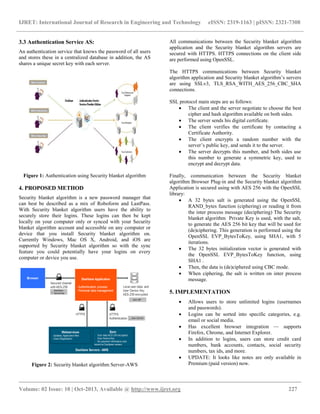 IJRET: International Journal of Research in Engineering and Technology eISSN: 2319-1163 | pISSN: 2321-7308
__________________________________________________________________________________________
Volume: 02 Issue: 10 | Oct-2013, Available @ http://www.ijret.org 227
3.3 Authentication Service AS:
An authentication service that knows the password of all users
and stores these in a centralized database in addition, the AS
shares a unique secret key with each server.
Figure 1: Authentication using Security blanket algorithm
4. PROPOSED METHOD
Security blanket algorithm is a new password manager that
can best be described as a mix of Roboform and LastPass.
With Security blanket algorithm users have the ability to
securely store their logins. These logins can then be kept
locally on your computer only or synced with your Security
blanket algorithm account and accessible on any computer or
device that you install Security blanket algorithm on.
Currently Windows, Mac OS X, Android, and iOS are
supported by Security blanket algorithm so with the sync
feature you could potentially have your logins on every
computer or device you use.
Figure 2: Security blanket algorithm Server-AWS
All communications between the Security blanket algorithm
application and the Security blanket algorithm servers are
secured with HTTPS. HTTPS connections on the client side
are performed using OpenSSL.
The HTTPS communications between Security blanket
algorithm application and Security blanket algorithm’s servers
are using SSLv3, TLS_RSA_WITH_AES_256_CBC_SHA
connections.
SSL protocol main steps are as follows:
 The client and the server negotiate to choose the best
cipher and hash algorithm available on both sides.
 The server sends his digital certificate.
 The client verifies the certificate by contacting a
Certificate Authority.
 The client encrypts a random number with the
server’s public key, and sends it to the server.
 The server decrypts this number, and both sides use
this number to generate a symmetric key, used to
encrypt and decrypt data.
Finally, communication between the Security blanket
algorithm Browser Plug-in and the Security blanket algorithm
Application is secured using with AES 256 with the OpenSSL
library:
 A 32 bytes salt is generated using the OpenSSL
RAND_bytes function (ciphering) or reading it from
the inter process message (deciphering) The Security
blanket algorithm Private Key is used, with the salt,
to generate the AES 256 bit key that will be used for
(de)ciphering. This generation is performed using the
OpenSSL EVP_BytesToKey, using SHA1, with 5
iterations.
 The 32 bytes initialization vector is generated with
the OpenSSL EVP_BytesToKey function, using
SHA1 .
 Then, the data is (de)ciphered using CBC mode.
 When ciphering, the salt is written on inter process
message.
5. IMPLEMENTATION
 Allows users to store unlimited logins (usernames
and passwords).
 Logins can be sorted into specific categories, e.g.
email or social media.
 Has excellent browser integration — supports
Firefox, Chrome, and Internet Explorer.
 In addition to logins, users can store credit card
numbers, bank accounts, contacts, social security
numbers, tax ids, and more.
 UPDATE: It looks like notes are only available in
Premium (paid version) now.
 