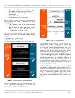IJRET: International Journal of Research in Engineering and Technology eISSN: 2319-1163 | pISSN: 2321-7308
__________________________________________________________________________________________
Volume: 02 Issue: 10 | Oct-2013, Available @ http://www.ijret.org 228
 Has an optional built-in receipt tracker to help you
keep track of your purchases, online or offline.
 Has a built-in tool that tells you how strong your
passwords are.
 Can generate random passwords.
 Secures data with AES 256 encryption.
Has the ability to sync data across Security blanket algorithm
on all computers and devices — Windows, Mac OS X,
Android, and iOS
 Sync is optional — users can opt to keep data stored
locally only.
 Has the ability to import data from LastPass,
Roboform, KeePass, Password Wallet, 1Password,
Chrome, Firefox, and Internet Explorer.
Has a web version for access to your logins when at a
computer which doesn’t have Security blanket algorithm
installed.
6. RESULT AND EVOLUTION
The initial registration for a user follows the flow described
Figure 3: Authentication flow during registration.
As can be seen in Figure 3, the User Master Password is never
user to perform Server Authentication, and the only keys
stored on our servers are the User Device keys.
Figure 4: Two-Factor authentication
When adding a second device, the important point is that
Security blanket algorithm needs to make sure the user
adding the additional device is indeed the legitimate owner of
the account. This is to gain additional protection in the event
the user Master Password has been compromised and an
attacker who does not have access to his already enabled
device is trying to access the account from another device.
As shown on Figure 4, when a user is attempting to connect to
a Security blanket algorithm account on a device that has not
yet been authorized for this account, Security blanket
algorithm generates a One-Time Password (a Token) that is
being sent to the user either to the email address used to create
the Security blanket algorithm account initially, or by text
message to the user’s mobile phone if the user has chosen to
provide his mobile phone number.
In order to enable the new device, the user has to enter both
his User Master Password and the Token. Only after this Two-
Factor authentication has been performed will Security blanket
algorithm servers start synchronizing the user data on the new
device. All communication is handled with HTTPS and the
user data only travels in AES-256 encrypted form. Please note
again that the user Master Password never transits on the
Internet.
 