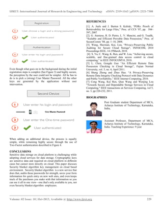 IJRET: International Journal of Research in Engineering and Technology eISSN: 2319-1163 | pISSN: 2321-7308
__________________________________________________________________________________________
Volume: 02 Issue: 10 | Oct-2013, Available @ http://www.ijret.org 229
Even though what goes on in the background during the initial
registration steps is complex (See Figure 3) and highly secure,
the perception by the user could not be simpler. All he has to
do is to pick a (strong) User Master Password. All the other
keys are generated by the application without user
intervention.
When adding an additional device, the process is equally
simple, while remaining highly secure through the use of
Two-Factor authentication described in Figure 4.
CONCLUSIONS
Sensitive data storage on cloud platform is challenging while
adopting cloud services for data storage. Cryptographic keys
are sensitive data and required on cloud platform in different
cases but cannot store directly on cloud. This paper discuses
Security blanket algorithm key management on cloud based
environment. Security blanket algorithm is a new service that
does that, audits those passwords for strength, saves your form
information for quick entry on new web sites, and even keeps
track of the purchases you make with that information so you
can see it all in one view—one that's only available to you, not
even Security blanket algorithm employees.
REFERENCES
[1]. A. Juels and J. Burton S. Kaliski, ―PORs: Proofs of
Retrievability for Large Files,‖ Proc. of CCS ’07, pp. 584–
597, 2007
[2]. G. Ateniese, R. D. Pietro, L. V. Mancini, and G. Tsudik,
―Scalable and Efficient Provable Data Possession,‖ Proc. of
SecureComm ’08, pp. 1–10, 2008.
[3]. Wang, Sherman, Kui, Lou, ―Privacy-Preserving Public
Auditing for Secure Cloud Storage", INFOCOM, 2010
Proceedings IEEE, 14-19March, 2010.
[4]. S. Yu, C. Wang, K. Ren, and W. Lou, ―Achieving secure,
scalable, and fine-grained data access control in cloud
computing,‖ in IEEE INFOCOM'10, 2010.
[5] L. Chen, Gongde Guo ―An Efficient Remote Data
Possession Checking in Cloud Storage‖, Fujian Normal
University, vol. 5, no. 4, April 2011.
[6] Sheng Zhong and Zhuo Hao. ―A Privacy-Preserving
Remote Data Integrity Checking Protocol with Data Dynamics
and Public Verifiability,‖ IEEE Internet Computing, 2010.
[7] Cong Wang, Kui Ren, Qian Wang and Wenjing Lou
"Towards Secure and Dependable Storage Services in Cloud
Computing," IEEE transactions on Services Computing, vol 5,
no. 3, pp 220-232, 2011.
BIOGRAPHIES
Post Graduate student Department of MCA,
Acharya Institute of Technology, Karnataka,
India,
Assistant Professor, Department of MCA,
Acharya Institute of Technology, Karnataka,
India. Teaching Experience: 9 year
 
