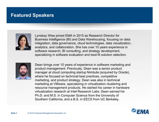 Featured Speakers
Lyndsay Wise joined EMA in 2015 as Research Director for
Business Intelligence (BI) and Data Warehousing, focusing on data
integration, data governance, cloud technologies, data visualization,
analytics, and collaboration. She has over 10 years experience in
software research, BI consulting, and strategy development,
specializing in software evaluation and best-fit solution selection.
Dean brings over 10 years of experience in software marketing and
product management. Previously, Dean was a senior product
manager at cloud computing startup Nimbula (acquired by Oracle),
where he focused on technical best practices, competitive
marketing, and product strategy. Dean was also in technical
marketing at VMware, specializing in virtualization clustering and
resource management products. He started his career in hardware
virtualization research at Intel Research Labs. Dean earned his
Ph.D. and M.S. in Computer Science from the University of
Southern California, and a B.S. in EECS from UC Berkeley.
Slide 3 © 2015 Enterprise Management Associates, Inc.
 