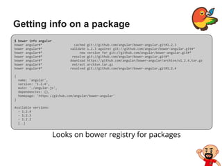 Getting info on a package
Looks on bower registry for packages
$ bower info angular
bower angular#* cached git://github.com/angular/bower-angular.git#1.2.3
bower angular#* validate 1.2.3 against git://github.com/angular/bower-angular.git#*
bower angular#* new version for git://github.com/angular/bower-angular.git#*
bower angular#* resolve git://github.com/angular/bower-angular.git#*
bower angular#* download https://github.com/angular/bower-angular/archive/v1.2.4.tar.gz
bower angular#* extract archive.tar.gz
bower angular#* resolved git://github.com/angular/bower-angular.git#1.2.4
{
name: 'angular',
version: '1.2.4',
main: './angular.js',
dependencies: {},
homepage: 'https://github.com/angular/bower-angular'
}
Available versions:
- 1.2.4
- 1.2.3
- 1.2.2
[…]
 