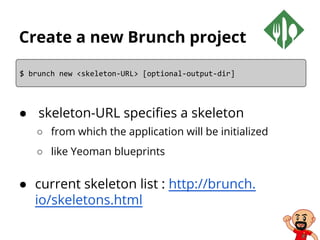 Create a new Brunch project
● skeleton-URL specifies a skeleton
○ from which the application will be initialized
○ like Yeoman blueprints
● current skeleton list : http://brunch.
io/skeletons.html
$ brunch new <skeleton-URL> [optional-output-dir]
 