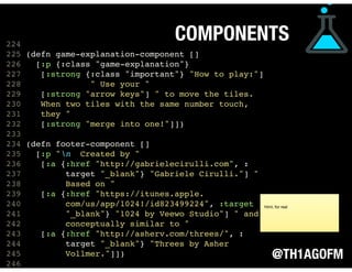 @TH1AGOFM
COMPONENTS
 
 
 
224
225 (defn game-explanation-component []
226 [:p {:class "game-explanation"}
227 [:strong {:class "important"} "How to play:"]
228 " Use your "
229 [:strong "arrow keys"] " to move the tiles.
230 When two tiles with the same number touch,
231 they "
232 [:strong "merge into one!"]])
233
234 (defn footer-component []
235 [:p "n Created by "
236 [:a {:href "http://gabrielecirulli.com", :
237 target "_blank"} "Gabriele Cirulli."] "
238 Based on "
239 [:a {:href "https://itunes.apple.
240 com/us/app/1024!/id823499224", :target
241 "_blank"} "1024 by Veewo Studio"] " and
242 conceptually similar to "
243 [:a {:href "http://asherv.com/threes/", :
244 target "_blank"} "Threes by Asher
245 Vollmer."]])
246  
html, for real
 