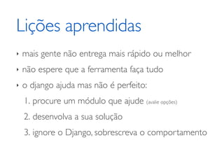 Lições aprendidas
‣   mais gente não entrega mais rápido ou melhor
‣   não espere que a ferramenta faça tudo
‣   o django ajuda mas não é perfeito:
    1. procure um módulo que ajude (avalie opções)
    2. desenvolva a sua solução
    3. ignore o Django, sobrescreva o comportamento
 