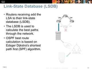 Chapter 3
11© 2007 – 2010, Cisco Systems, Inc. All rights reserved. Cisco Public
Link-State Database (LSDB)
 Routers receiving add the
LSA to their link-state
database (LSDB).
 The LSDB is used to
calculate the best paths
through the network.
 OSPF best route
calculation is based on
Edsger Dijkstra's shortest
path first (SPF) algorithm.
 