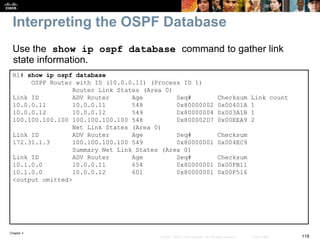 Chapter 3
118© 2007 – 2010, Cisco Systems, Inc. All rights reserved. Cisco Public
Interpreting the OSPF Database
R1# show ip ospf database
OSPF Router with ID (10.0.0.11) (Process ID 1)
Router Link States (Area 0)
Link ID ADV Router Age Seq# Checksum Link count
10.0.0.11 10.0.0.11 548 0x80000002 0x00401A 1
10.0.0.12 10.0.0.12 549 0x80000004 0x003A1B 1
100.100.100.100 100.100.100.100 548 0x800002D7 0x00EEA9 2
Net Link States (Area 0)
Link ID ADV Router Age Seq# Checksum
172.31.1.3 100.100.100.100 549 0x80000001 0x004EC9
Summary Net Link States (Area 0)
Link ID ADV Router Age Seq# Checksum
10.1.0.0 10.0.0.11 654 0x80000001 0x00FB11
10.1.0.0 10.0.0.12 601 0x80000001 0x00F516
<output omitted>
Use the show ip ospf database command to gather link
state information.
 