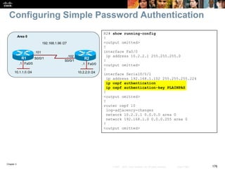 Chapter 3
176© 2007 – 2010, Cisco Systems, Inc. All rights reserved. Cisco Public
Configuring Simple Password Authentication
R2# show running-config
!
<output omitted>
!
interface Fa0/0
ip address 10.2.2.1 255.255.255.0
!
<output omitted>
!
interface Serial0/0/1
ip address 192.168.1.102 255.255.255.224
ip ospf authentication
ip ospf authentication-key PLAINPAS
!
<output omitted>
!
router ospf 10
log-adjacency-changes
network 10.2.2.1 0.0.0.0 area 0
network 192.168.1.0 0.0.0.255 area 0
!
<output omitted>
Fa0/0Fa0/0
R1 R2
10.1.1.0 /24
Area 0
10.2.2.0 /24
S0/0/1
S0/0/1
192.168.1.96 /27
.101
.102
.1.1
 
