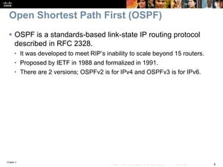 Chapter 3
4© 2007 – 2010, Cisco Systems, Inc. All rights reserved. Cisco Public
Open Shortest Path First (OSPF)
 OSPF is a standards-based link-state IP routing protocol
described in RFC 2328.
• It was developed to meet RIP’s inability to scale beyond 15 routers.
• Proposed by IETF in 1988 and formalized in 1991.
• There are 2 versions; OSPFv2 is for IPv4 and OSPFv3 is for IPv6.
 