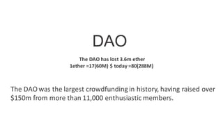 DAO
The DAO was the largest crowdfunding in history, having raised over
$150m from more than 11,000 enthusiastic members.
The DAO has lost 3.6m ether
1ether =17(60M) $ today =80(288M)
 