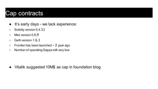 ● It’s early days - we lack experience:
○ Solidity version 0.4.11
○ Mist version 0.8.9
○ Geth version 1.6.1
○ Frontier has been launched ~ 2 year ago
○ Number of operating Dapps still very low
● Vitalik suggested 10M$ as cap in foundation blog
Cap contracts
 