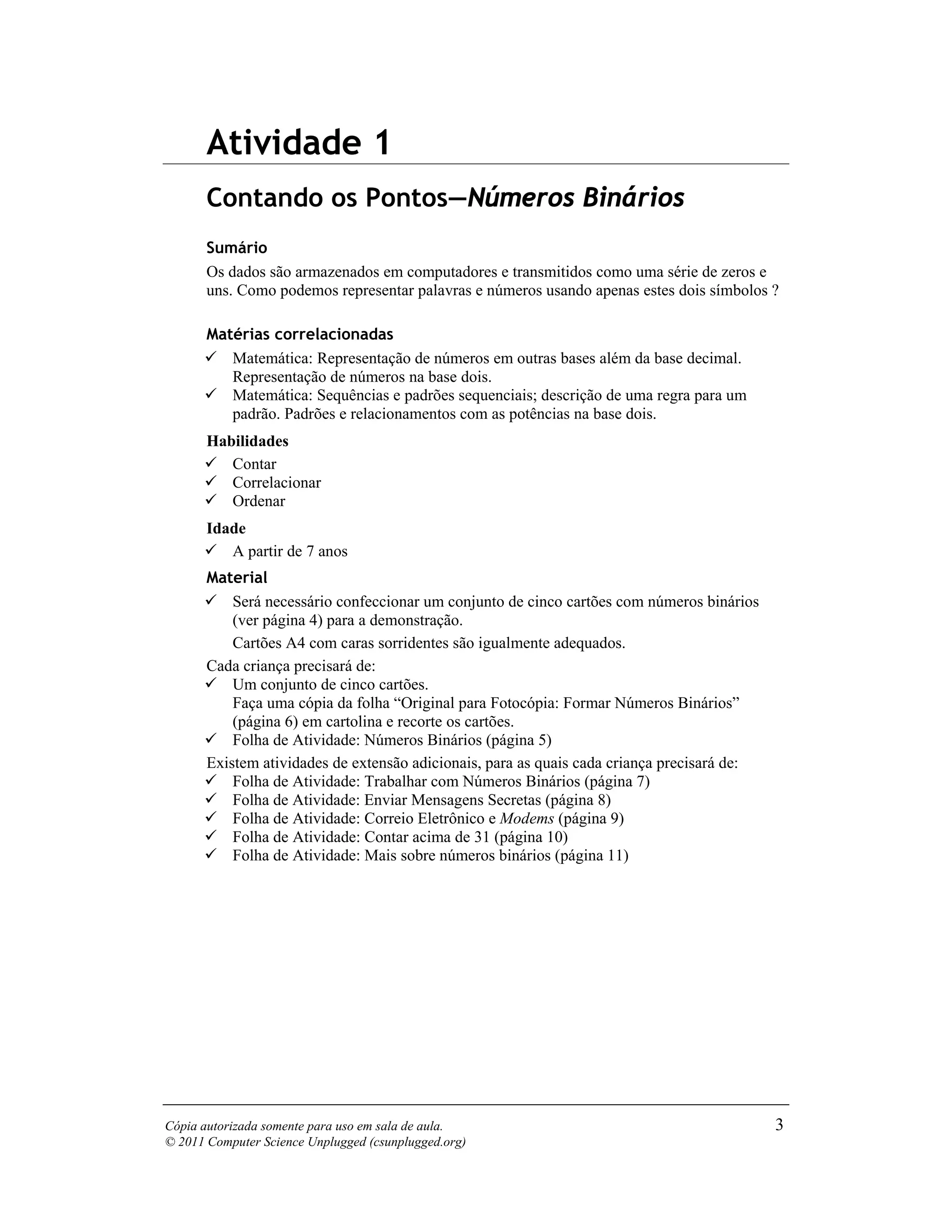 Atividade 1
       Contando os Pontos—Números Binários
       Sumário
       Os dados são armazenados em computadores e transmitidos como uma série de zeros e
       uns. Como podemos representar palavras e números usando apenas estes dois símbolos ?

       Matérias correlacionadas
          Matemática: Representação de números em outras bases além da base decimal.
          Representação de números na base dois.
          Matemática: Sequências e padrões sequenciais; descrição de uma regra para um
          padrão. Padrões e relacionamentos com as potências na base dois.
       Habilidades
          Contar
          Correlacionar
          Ordenar
       Idade
          A partir de 7 anos
       Material
           Será necessário confeccionar um conjunto de cinco cartões com números binários
           (ver página 4) para a demonstração.
           Cartões A4 com caras sorridentes são igualmente adequados.
       Cada criança precisará de:
           Um conjunto de cinco cartões.
           Faça uma cópia da folha “Original para Fotocópia: Formar Números Binários”
           (página 6) em cartolina e recorte os cartões.
           Folha de Atividade: Números Binários (página 5)
       Existem atividades de extensão adicionais, para as quais cada criança precisará de:
           Folha de Atividade: Trabalhar com Números Binários (página 7)
           Folha de Atividade: Enviar Mensagens Secretas (página 8)
           Folha de Atividade: Correio Eletrônico e Modems (página 9)
           Folha de Atividade: Contar acima de 31 (página 10)
           Folha de Atividade: Mais sobre números binários (página 11)




Cópia autorizada somente para uso em sala de aula.                                           3
© 2011 Computer Science Unplugged (csunplugged.org)
 