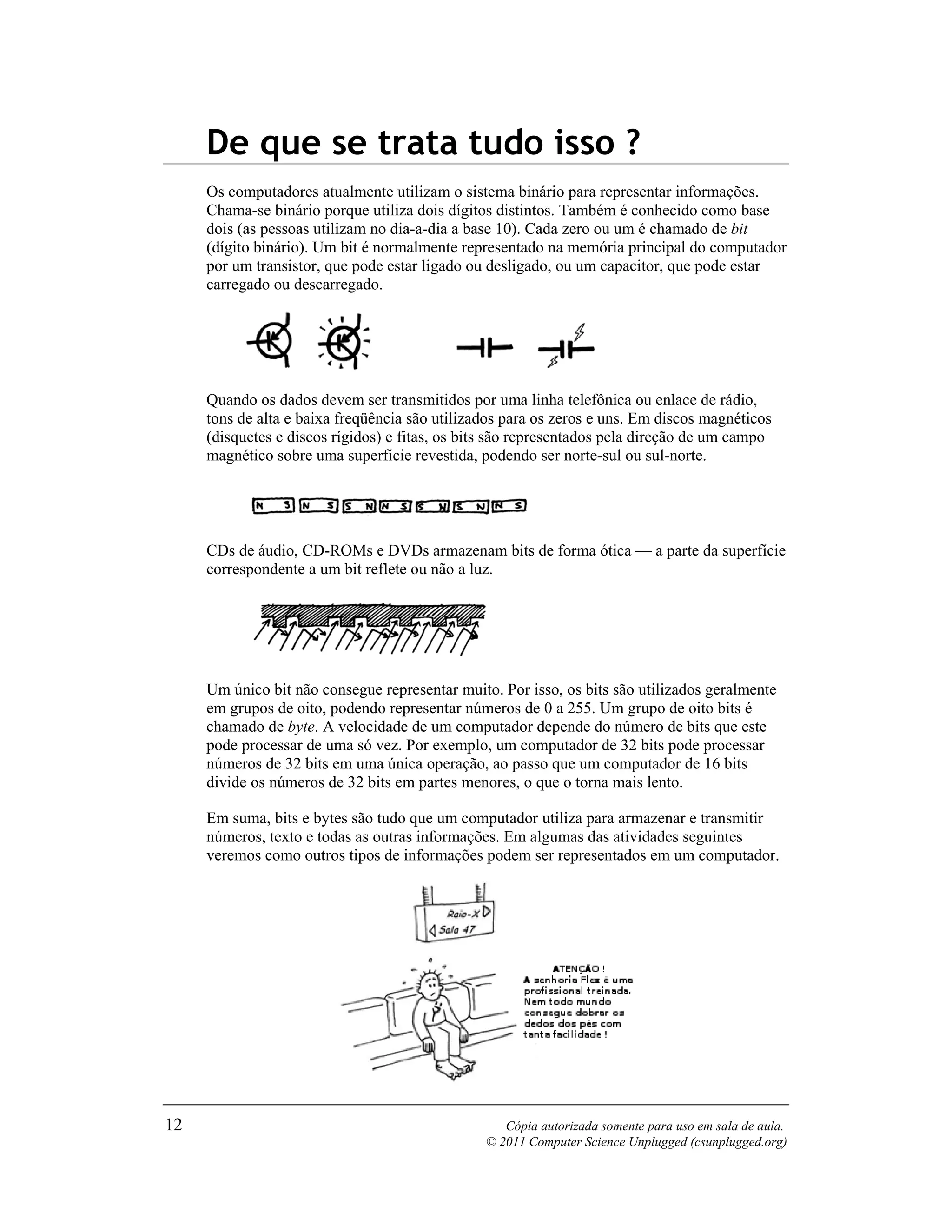 De que se trata tudo isso ?
     Os computadores atualmente utilizam o sistema binário para representar informações.
     Chama-se binário porque utiliza dois dígitos distintos. Também é conhecido como base
     dois (as pessoas utilizam no dia-a-dia a base 10). Cada zero ou um é chamado de bit
     (dígito binário). Um bit é normalmente representado na memória principal do computador
     por um transistor, que pode estar ligado ou desligado, ou um capacitor, que pode estar
     carregado ou descarregado.




     Quando os dados devem ser transmitidos por uma linha telefônica ou enlace de rádio,
     tons de alta e baixa freqüência são utilizados para os zeros e uns. Em discos magnéticos
     (disquetes e discos rígidos) e fitas, os bits são representados pela direção de um campo
     magnético sobre uma superfície revestida, podendo ser norte-sul ou sul-norte.




     CDs de áudio, CD-ROMs e DVDs armazenam bits de forma ótica — a parte da superfície
     correspondente a um bit reflete ou não a luz.




     Um único bit não consegue representar muito. Por isso, os bits são utilizados geralmente
     em grupos de oito, podendo representar números de 0 a 255. Um grupo de oito bits é
     chamado de byte. A velocidade de um computador depende do número de bits que este
     pode processar de uma só vez. Por exemplo, um computador de 32 bits pode processar
     números de 32 bits em uma única operação, ao passo que um computador de 16 bits
     divide os números de 32 bits em partes menores, o que o torna mais lento.

     Em suma, bits e bytes são tudo que um computador utiliza para armazenar e transmitir
     números, texto e todas as outras informações. Em algumas das atividades seguintes
     veremos como outros tipos de informações podem ser representados em um computador.




12                                                 Cópia autorizada somente para uso em sala de aula.
                                                © 2011 Computer Science Unplugged (csunplugged.org)
 