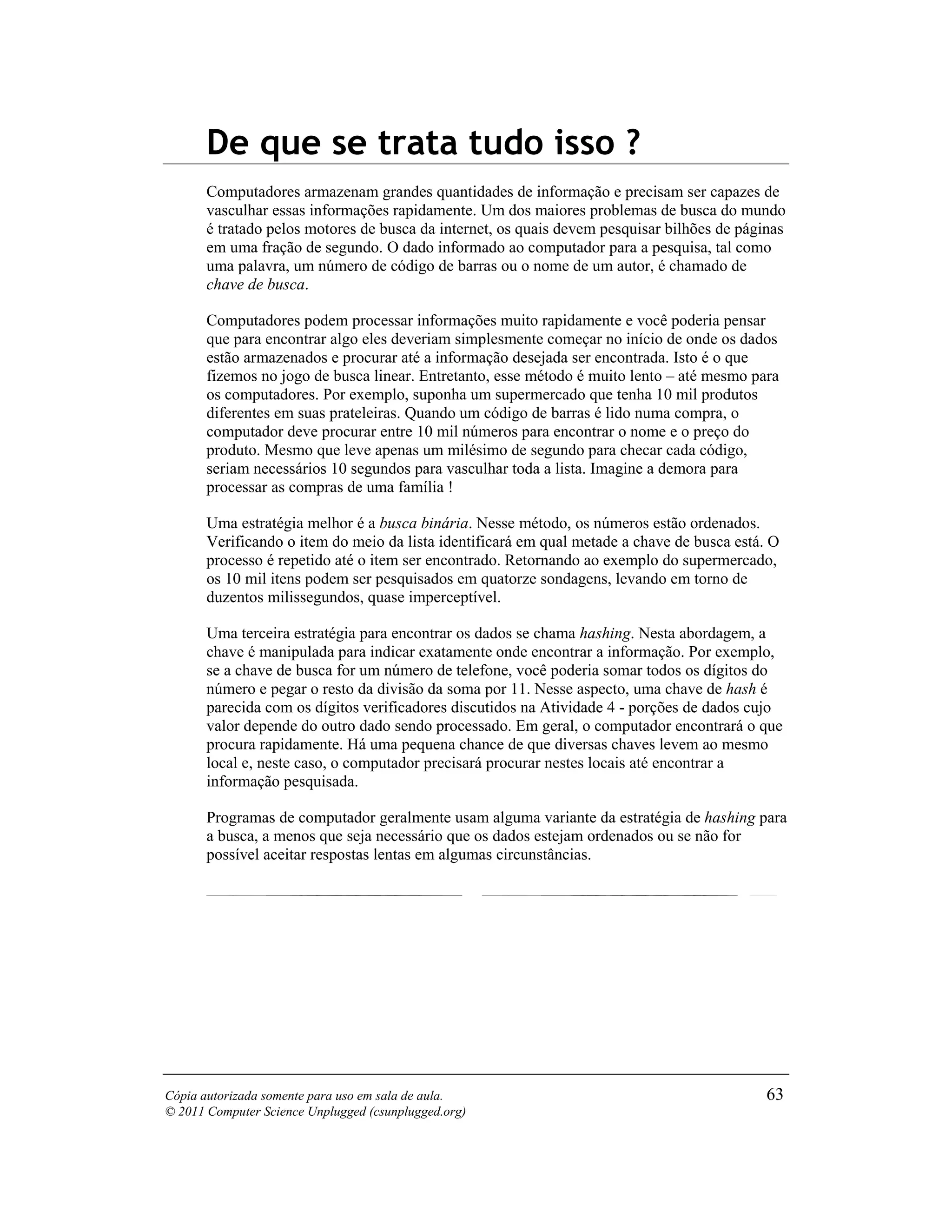 De que se trata tudo isso ?
       Computadores armazenam grandes quantidades de informação e precisam ser capazes de
       vasculhar essas informações rapidamente. Um dos maiores problemas de busca do mundo
       é tratado pelos motores de busca da internet, os quais devem pesquisar bilhões de páginas
       em uma fração de segundo. O dado informado ao computador para a pesquisa, tal como
       uma palavra, um número de código de barras ou o nome de um autor, é chamado de
       chave de busca.

       Computadores podem processar informações muito rapidamente e você poderia pensar
       que para encontrar algo eles deveriam simplesmente começar no início de onde os dados
       estão armazenados e procurar até a informação desejada ser encontrada. Isto é o que
       fizemos no jogo de busca linear. Entretanto, esse método é muito lento – até mesmo para
       os computadores. Por exemplo, suponha um supermercado que tenha 10 mil produtos
       diferentes em suas prateleiras. Quando um código de barras é lido numa compra, o
       computador deve procurar entre 10 mil números para encontrar o nome e o preço do
       produto. Mesmo que leve apenas um milésimo de segundo para checar cada código,
       seriam necessários 10 segundos para vasculhar toda a lista. Imagine a demora para
       processar as compras de uma família !

       Uma estratégia melhor é a busca binária. Nesse método, os números estão ordenados.
       Verificando o item do meio da lista identificará em qual metade a chave de busca está. O
       processo é repetido até o item ser encontrado. Retornando ao exemplo do supermercado,
       os 10 mil itens podem ser pesquisados em quatorze sondagens, levando em torno de
       duzentos milissegundos, quase imperceptível.

       Uma terceira estratégia para encontrar os dados se chama hashing. Nesta abordagem, a
       chave é manipulada para indicar exatamente onde encontrar a informação. Por exemplo,
       se a chave de busca for um número de telefone, você poderia somar todos os dígitos do
       número e pegar o resto da divisão da soma por 11. Nesse aspecto, uma chave de hash é
       parecida com os dígitos verificadores discutidos na Atividade 4 - porções de dados cujo
       valor depende do outro dado sendo processado. Em geral, o computador encontrará o que
       procura rapidamente. Há uma pequena chance de que diversas chaves levem ao mesmo
       local e, neste caso, o computador precisará procurar nestes locais até encontrar a
       informação pesquisada.

       Programas de computador geralmente usam alguma variante da estratégia de hashing para
       a busca, a menos que seja necessário que os dados estejam ordenados ou se não for
       possível aceitar respostas lentas em algumas circunstâncias.




Cópia autorizada somente para uso em sala de aula.                                           63
© 2011 Computer Science Unplugged (csunplugged.org)
 
