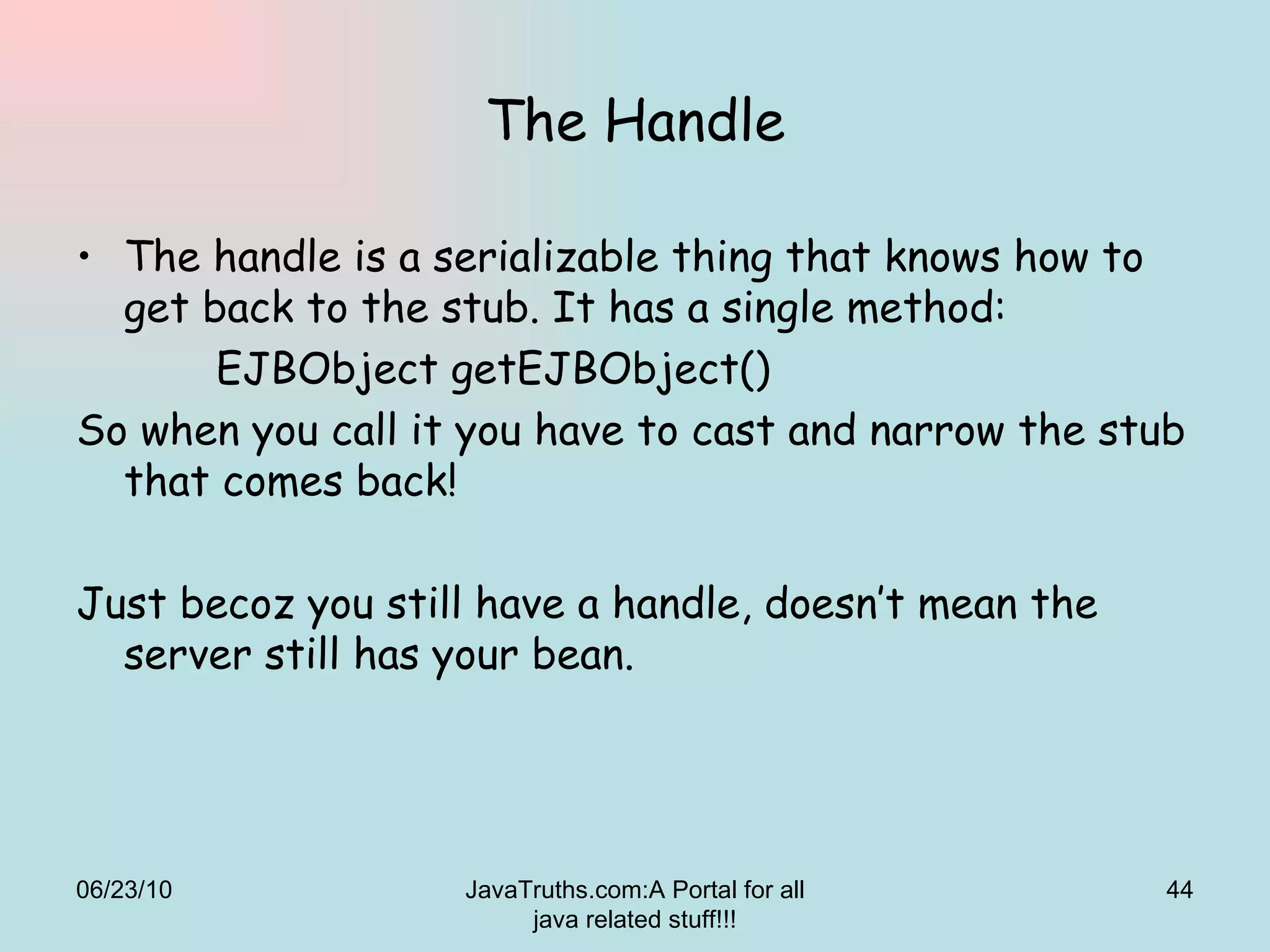 The Handle The handle is a serializable thing that knows how to get back to the stub. It has a single method:   EJBObject getEJBObject()  So when you call it you have to cast and narrow the stub that comes back! Just becoz you still have a handle, doesn’t mean the server still has your bean. 06/23/10 JavaTruths.com:A Portal for all java related stuff!!! 