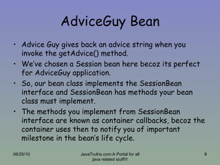 AdviceGuy Bean Advice Guy gives back an advice string when you invoke the getAdvice() method. We’ve chosen a Session bean here becoz its perfect for AdviceGuy application. So, our bean class implements the SessionBean interface and SessionBean has methods your bean class must implement. The methods you implement from SessionBean interface are known as container callbacks, becoz the container uses then to notify you of important milestone in the bean’s life cycle. 06/25/10 JavaTruths.com:A Portal for all java related stuff!!! 