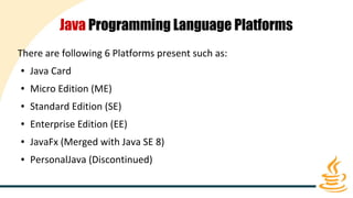 Java Programming Language Platforms
There are following 6 Platforms present such as:
● Java Card
● Micro Edition (ME)
● Standard Edition (SE)
● Enterprise Edition (EE)
● JavaFx (Merged with Java SE 8)
● PersonalJava (Discontinued)
 