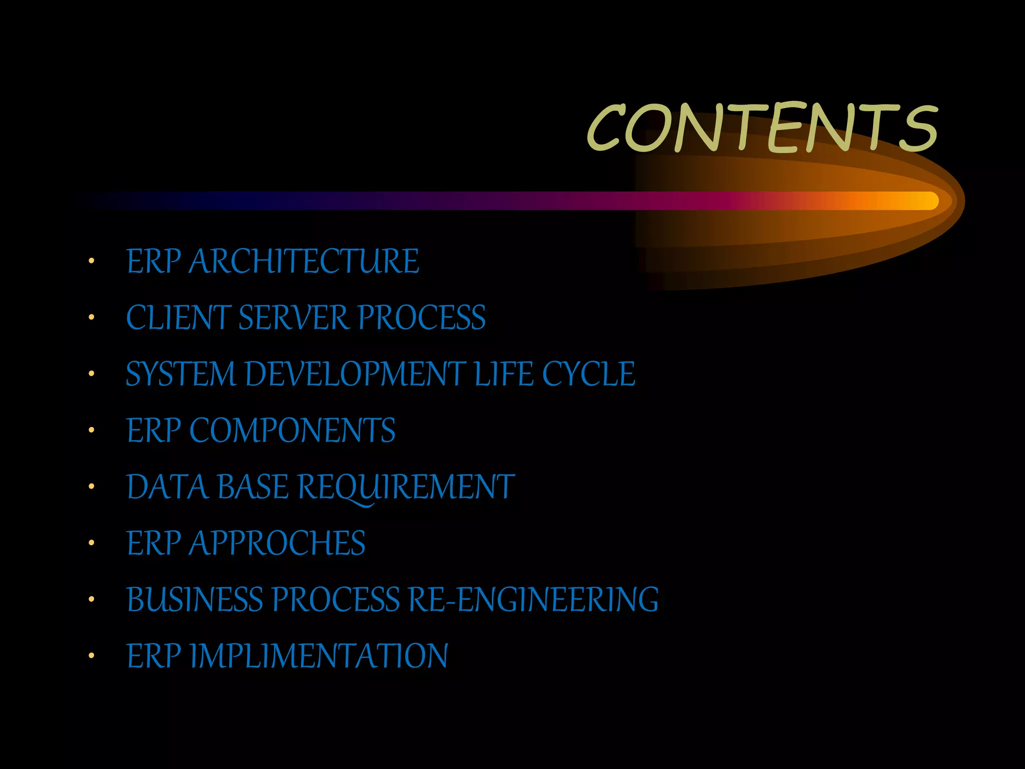 CONTENTS
• ERP ARCHITECTURE
• CLIENT SERVER PROCESS
• SYSTEM DEVELOPMENT LIFE CYCLE
• ERP COMPONENTS
• DATA BASE REQUIREMENT
• ERP APPROCHES
• BUSINESS PROCESS RE-ENGINEERING
• ERP IMPLIMENTATION
 