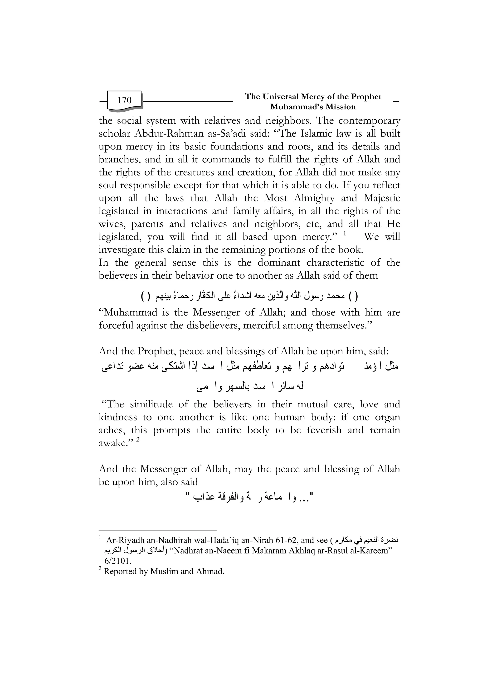 170                                The Universal Mercy of the Prophet
                                             Muhammad’s Mission
the social system with relatives and neighbors. The contemporary
scholar Abdur-Rahman as-Sa’adi said: “The Islamic law is all built
upon mercy in its basic foundations and roots, and its details and
branches, and in all it commands to fulfill the rights of Allah and
the rights of the creatures and creation, for Allah did not make any
soul responsible except for that which it is able to do. If you reflect
upon all the laws that Allah the Most Almighty and Majestic
legislated in interactions and family affairs, in all the rights of the
wives, parents and relatives and neighbors, etc, and all that He
legislated, you will find it all based upon mercy.” 1          We will
investigate this claim in the remaining portions of the book.
In the general sense this is the dominant characteristic of the
believers in their behavior one to another as Allah said of them
          ﴾﴿ ‫ﻢ‬ ‫ﻴﻨ‬‫ﻠﹶﻰ ﺍﹾﻟ ﹸﻔﺎﺭ ﺭﺣﻤﺎﺀ ﺑ‬‫ ﹶﺃﺷﺪﺍﺀ ﻋ‬ ‫ﻳﻦ ﻣﻌ‬‫ﻮﻝ ﺍﻟﻠﻪ ﻭ ﱠﺬ‬ ‫ ﺭ‬ ‫﴿﴾ ﻣﺤﻤ‬
              ‫ﻬ‬  ُ    ‫ﻜ ﱠ ﹺ‬         ُ   ‫ﻪ‬   ‫ﺍﻟ‬  ‫ﺳ ﹸ ﱠ‬ ‫ﺪ‬  
“Muhammad is the Messenger of Allah; and those with him are
forceful against the disbelievers, merciful among themselves.”

And the Prophet, peace and blessings of Allah be upon him, said:
‫ﻣﺜﻞ ﺍﳌﺆﻣﻨﲔ ﰲ ﺗﻮﺍﺩﻫﻢ ﻭ ﺗﺮﺍﲪﻬﻢ ﻭ ﺗﻌﺎﻃﻔﻬﻢ ﻣﺜﻞ ﺍﳉﺴﺪ ﺇﺫﺍ ﺍﺷﺘﻜﻰ ﻣﻨﻪ ﻋﻀﻮ ﺗﺪﺍﻋﻰ‬
                           ‫ﻟﻪ ﺳﺎﺋﺮ ﺍﳉﺴﺪ ﺑﺎﻟﺴﻬﺮ ﻭﺍﳊﻤﻰ‬
 “The similitude of the believers in their mutual care, love and
kindness to one another is like one human body: if one organ
aches, this prompts the entire body to be feverish and remain
awake.” 2

And the Messenger of Allah, may the peace and blessing of Allah
be upon him, also said
                        "
‫
"... ﻭﺍﳉﻤﺎﻋﺔ ﺭﲪﺔ ﻭﺍﻟﻔﺮﻗﺔ ﻋﺬﺍﺏ‬

1
   Ar-Riyadh an-Nadhirah wal-Hada`iq an-Nirah 61-62, and see ( ‫ﻧﻀﺮة اﻟﻨﻌﻴﻢ ﻓﻲ ﻣﻜﺎرم‬
  ‫“ )أﺧﻼق اﻟﺮﺳﻮل اﻟﻜﺮﻳﻢ‬Nadhrat an-Naeem fi Makaram Akhlaq ar-Rasul al-Kareem”
  6/2101. 

2
  Reported by Muslim and Ahmad. 

 