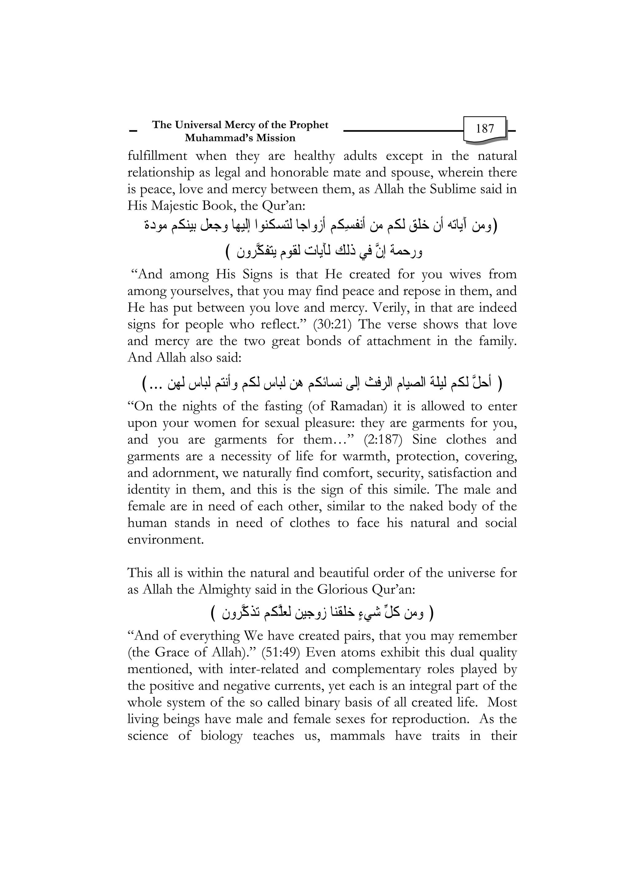 The Universal Mercy of the Prophet                                               187
          Muhammad’s Mission
fulfillment when they are healthy adults except in the natural
relationship as legal and honorable mate and spouse, wherein there
is peace, love and mercy between them, as Allah the Sublime said in
His Majestic Book, the Qur’an:
   ‫ﺓ‬ ‫ ﹸﻢ ﻣﻮ‬‫ﺑﻴﻨ‬ ‫ﺎ ﻭﺟﻌﻞ‬‫ﻬ‬‫ﻮﺍ ﺇﹺﻟﹶﻴ‬‫ﻟﺘﺴ ﹸ‬ ‫ﻧ ﹸﺴ ﹸﻢ ﹶﺃﺯﻭﺍﺟﺎ‬‫ﺎﺗﻪ ﹶﺃﻥ ﺧﻠﻖ ﹶﻟ ﹸﻢ ﻣﻦ ﹶﺃ‬‫﴿ﻭﻣﻦ ﺁَﻳ‬
   ‫ﺩ ﹰ‬   ‫ ﻜ‬ ‫ ﹶ‬              ‫ﻜﻨ‬      ‫ ﻔ ِﻜ‬   ‫ ﻜ‬ ‫ ﹶ‬ ‫ ﹾ‬    
                      ﴾ ‫ﺘﻔﻜﺮﻭﻥ‬‫ﻟﻘﻮﻡ ﻳ‬ ‫ﺎﺕ‬‫ﻟﻚ ﻟﹶﺂَﻳ‬‫ﻲ ﺫ‬‫ﻭﺭﺣﻤﺔ ﹺﺇﻥ ﻓ‬
                        ‫ ﹶ‬ ‫ﹶ ﱠ‬ ‫ﹴ‬ ‫ ﹶ‬          ‫ﹰ ﱠ ﹶ‬   
 “And among His Signs is that He created for you wives from
among yourselves, that you may find peace and repose in them, and
He has put between you love and mercy. Verily, in that are indeed
signs for people who reflect.” (30:21) The verse shows that love
and mercy are the two great bonds of attachment in the family.
And Allah also said:
  ﴾... ‫ ﹶﻟﻬﻦ‬ ‫ﺎ‬‫ﺒ‬‫ﻢ ﻟ‬‫ﻧ‬‫ﹶﺃ‬‫ ﹶﻟ ﹸﻢ ﻭ‬ ‫ﺎ‬‫ﺒ‬‫ﺋ ﹸﻢ ﻫﻦ ﻟ‬‫﴿ ﹸﺃﺣﻞ ﹶﻟ ﹸﻢ ﹶﻟﻴﻠﺔ ﺍﻟﺼﻴﺎﻡ ﺍﻟﺮﻓ ﹸ ﺇﹺﻟﹶﻰ ﹺﻧﺴﺎ‬
        ‫ ﺱ‬‫ ﺘ‬‫ ﺱ ﻜ‬ ‫ ﻜ‬                                   ‫ ﹶﺚ‬ ‫ ﹺ‬ ‫ ﹶ ﹶ‬  ‫ ﱠ ﻜ‬
“On the nights of the fasting (of Ramadan) it is allowed to enter
upon your women for sexual pleasure: they are garments for you,
and you are garments for them…” (2:187) Sine clothes and
garments are a necessity of life for warmth, protection, covering,
and adornment, we naturally find comfort, security, satisfaction and
identity in them, and this is the sign of this simile. The male and
female are in need of each other, similar to the naked body of the
human stands in need of clothes to face his natural and social
environment.

This all is within the natural and beautiful order of the universe for
as Allah the Almighty said in the Glorious Qur’an:
                   ﴾ ‫ﻭﻥ‬ ‫ﺬﻛ‬‫ﺎ ﺯﻭﺟﻴﻦ ﹶﻟﻌﻠ ﹸﻢ ﺗ‬‫ﻠﹶﻘﹾﻨ‬‫﴿ ﻭﻣﻦ ﻛﻞ ﺷﻲﺀ ﺧ‬
                     ‫ ﹶ ﱠﺮ ﹶ‬ ‫ ﱠﻜ‬ ‫ ﹺ‬             ٍ  ‫ ﹸ ﱢ‬ 
“And of everything We have created pairs, that you may remember
(the Grace of Allah).” (51:49) Even atoms exhibit this dual quality
mentioned, with inter-related and complementary roles played by
the positive and negative currents, yet each is an integral part of the
whole system of the so called binary basis of all created life. Most
living beings have male and female sexes for reproduction. As the
science of biology teaches us, mammals have traits in their
 